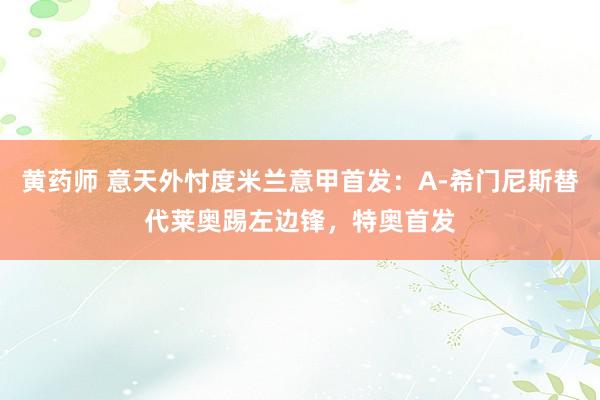 黄药师 意天外忖度米兰意甲首发：A-希门尼斯替代莱奥踢左边锋，特奥首发