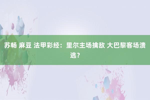 苏畅 麻豆 法甲彩经：里尔主场擒敌 大巴黎客场溃逃？