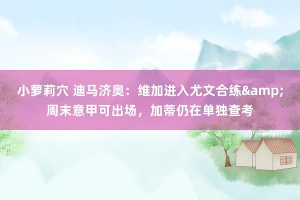 小萝莉穴 迪马济奥：维加进入尤文合练&周末意甲可出场，加蒂仍在单独查考