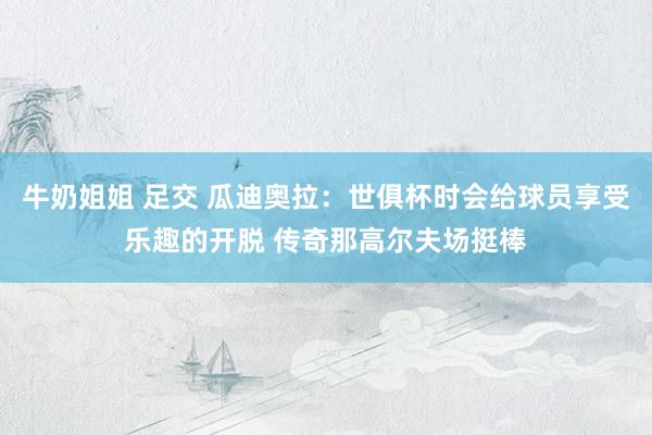 牛奶姐姐 足交 瓜迪奥拉：世俱杯时会给球员享受乐趣的开脱 传奇那高尔夫场挺棒