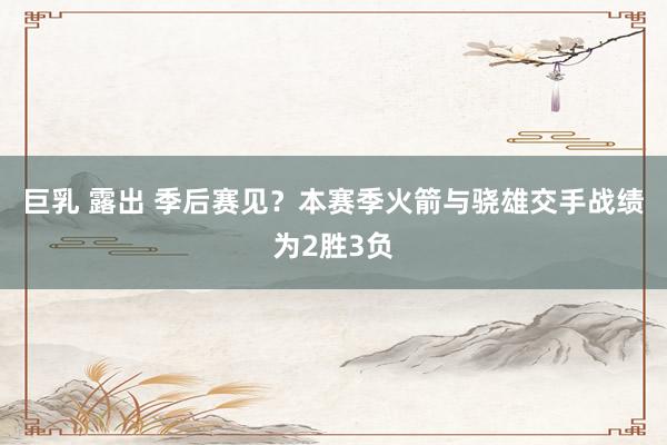 巨乳 露出 季后赛见？本赛季火箭与骁雄交手战绩为2胜3负