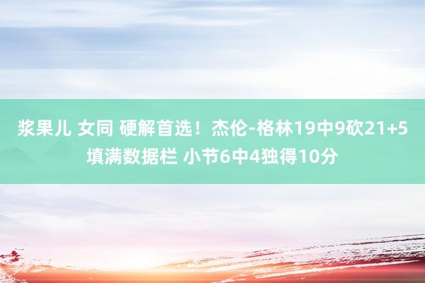 浆果儿 女同 硬解首选！杰伦-格林19中9砍21+5填满数据栏 小节6中4独得10分