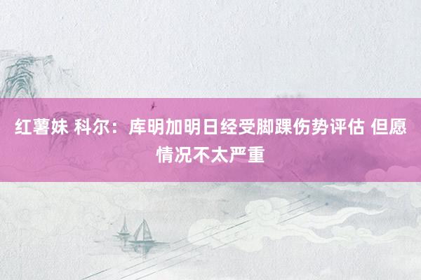 红薯妹 科尔：库明加明日经受脚踝伤势评估 但愿情况不太严重
