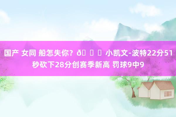 国产 女同 船怎失你？🙃小凯文-波特22分51秒砍下28分创赛季新高 罚球9中9