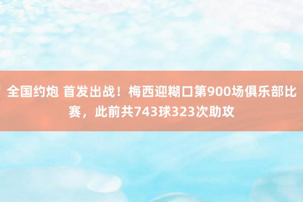 全国约炮 首发出战！梅西迎糊口第900场俱乐部比赛，此前共743球323次助攻