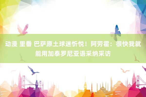 动漫 里番 巴萨原土球迷忻悦！阿劳霍：很快我就能用加泰罗尼亚语采纳采访