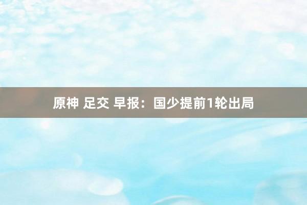 原神 足交 早报：国少提前1轮出局
