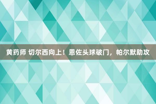 黄药师 切尔西向上！恩佐头球破门，帕尔默助攻
