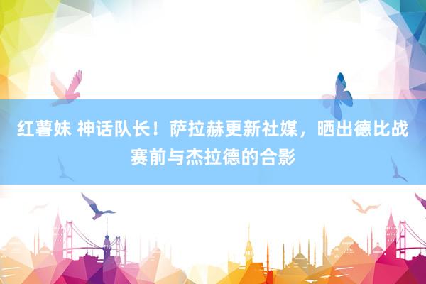 红薯妹 神话队长！萨拉赫更新社媒，晒出德比战赛前与杰拉德的合影