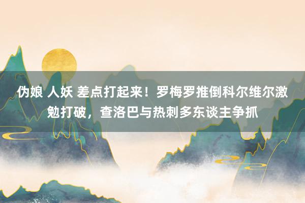 伪娘 人妖 差点打起来！罗梅罗推倒科尔维尔激勉打破，查洛巴与热刺多东谈主争抓