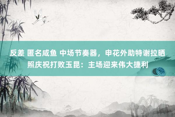 反差 匿名咸鱼 中场节奏器，申花外助特谢拉晒照庆祝打败玉昆：主场迎来伟大捷利