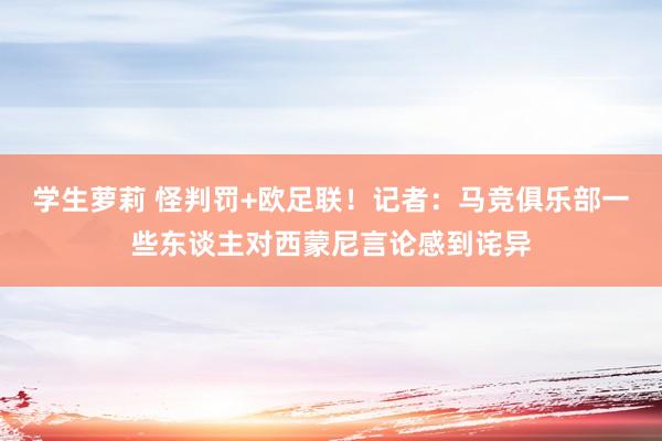 学生萝莉 怪判罚+欧足联！记者：马竞俱乐部一些东谈主对西蒙尼言论感到诧异
