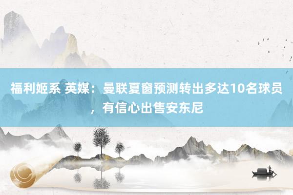 福利姬系 英媒：曼联夏窗预测转出多达10名球员，有信心出售安东尼